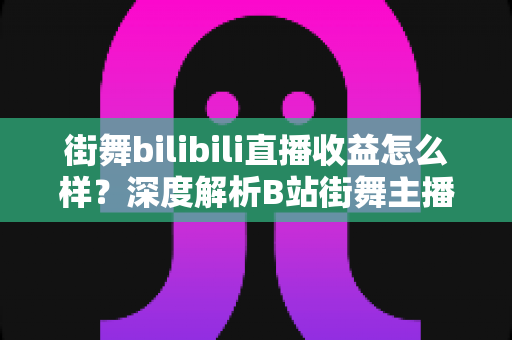 街舞bilibili直播收益怎么样？深度解析B站街舞主播的收入构成与变现潜力
