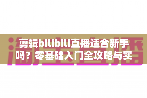 剪辑bilibili直播适合新手吗？零基础入门全攻略与实战指南