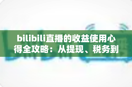 bilibili直播的收益使用心得全攻略:从提现、税务到理财再投资,主播必看的一站式指南 bilibili直播的收益使用心得全攻略:从提现、税务到理财再投资,主播必看的一站式指南