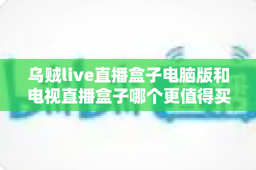 乌贼live直播盒子电脑版和电视直播盒子哪个更值得买?深度对比帮你选对不花冤枉钱 乌贼live直播盒子电脑版和电视直播盒子哪个更值得买?深度对比帮你选对不花冤枉钱