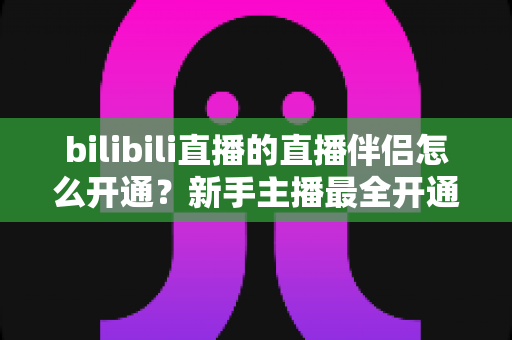 bilibili直播的直播伴侣怎么开通?新手主播最全开通流程与实战指南详解 bilibili直播的直播伴侣怎么开通?新手主播最全开通流程与实战指南详解