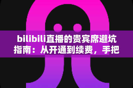 bilibili直播的贵宾席避坑指南：从开通到续费，手把手教你理性消费不掉坑