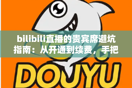 bilibili直播的贵宾席避坑指南：从开通到续费，手把手教你理性消费不掉坑