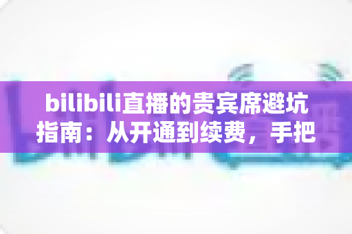 bilibili直播的贵宾席避坑指南：从开通到续费，手把手教你理性消费不掉坑