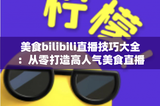 美食bilibili直播技巧大全:从零打造高人气美食直播间的实战指南 美食bilibili直播技巧大全:从零打造高人气美食直播间的实战指南