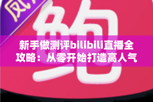 新手做测评bilibili直播全攻略:从零开始打造高人气测评直播间的实战指南 新手做测评bilibili直播全攻略:从零开始打造高人气测评直播间的实战指南