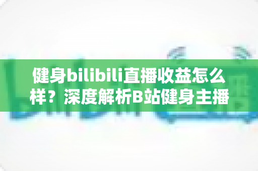 健身bilibili直播收益怎么样？深度解析B站健身主播的赚钱门道与真实收入水平