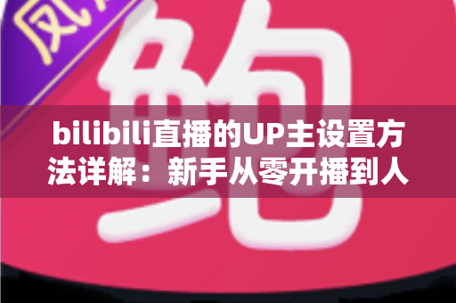 bilibili直播的UP主设置方法详解：新手从零开播到人气爆棚的完整指南
