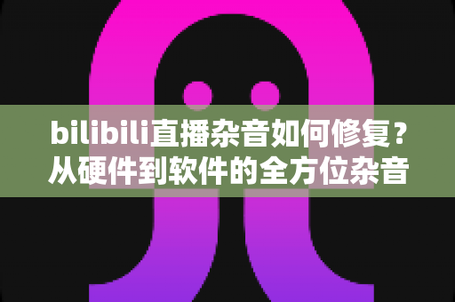bilibili直播杂音如何修复？从硬件到软件的全方位杂音排除与直播音质优化指南