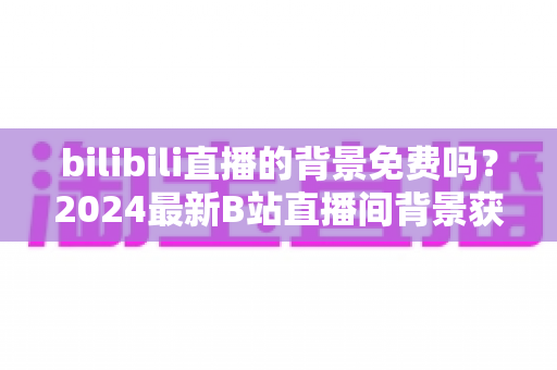 bilibili直播的背景免费吗？2024最新B站直播间背景获取全攻略与费用详解