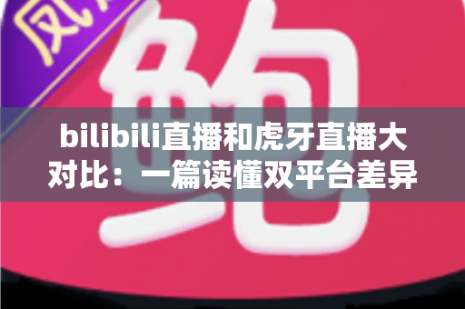 bilibili直播和虎牙直播大对比：一篇读懂双平台差异的深度评测，选对平台少走弯路！