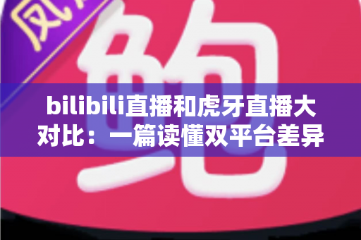 bilibili直播和虎牙直播大对比：一篇读懂双平台差异的深度评测，选对平台少走弯路！