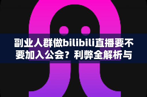 副业人群做bilibili直播要不要加入公会？利弊全解析与实用决策指南