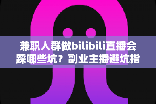 兼职人群做bilibili直播会踩哪些坑？副业主播避坑指南全解析