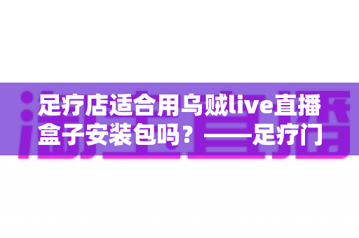 足疗店适合用乌贼live直播盒子安装包吗?——足疗门店引入直播盒子的价值、风险与实操指南全解析 足疗店适合用乌贼live直播盒子安装包吗?——足疗门店引入直播盒子的价值、风险与实操指南全解析