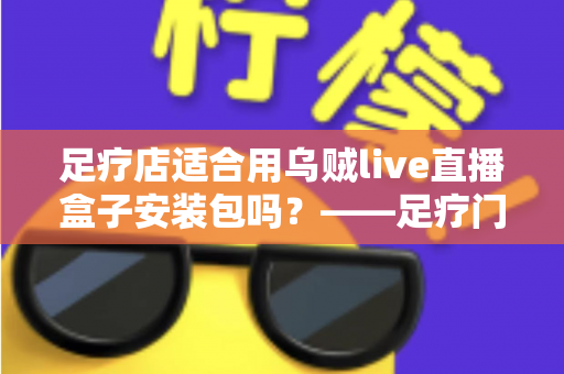 足疗店适合用乌贼live直播盒子安装包吗?——足疗门店引入直播盒子的价值、风险与实操指南全解析 足疗店适合用乌贼live直播盒子安装包吗?——足疗门店引入直播盒子的价值、风险与实操指南全解析