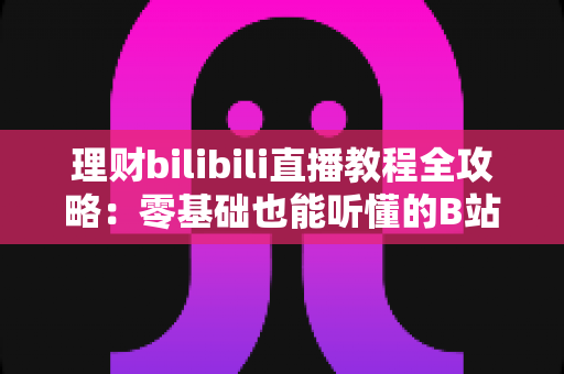 理财bilibili直播教程全攻略:零基础也能听懂的B站理财直播学习指南 理财bilibili直播教程全攻略:零基础也能听懂的B站理财直播学习指南