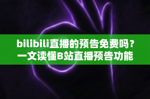 bilibili直播的预告免费吗？一文读懂B站直播预告功能与免费预约全攻略
