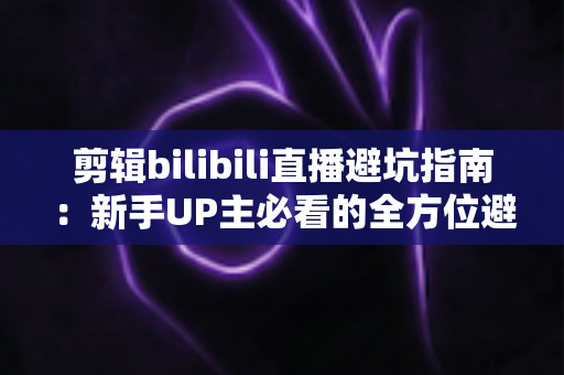 剪辑bilibili直播避坑指南:新手UP主必看的全方位避雷手册 剪辑bilibili直播避坑指南:新手UP主必看的全方位避雷手册