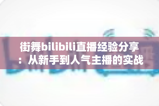 街舞bilibili直播经验分享：从新手到人气主播的实战全攻略