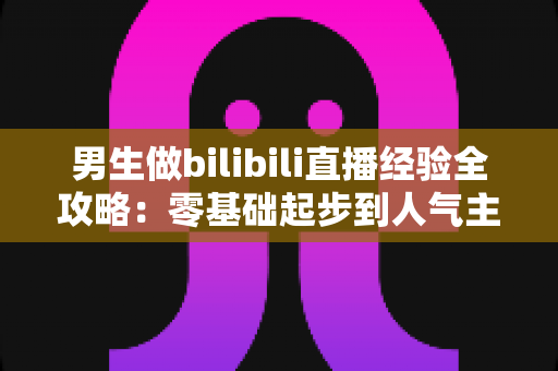 男生做bilibili直播经验全攻略:零基础起步到人气主播的实战心得分享 男生做bilibili直播经验全攻略:零基础起步到人气主播的实战心得分享