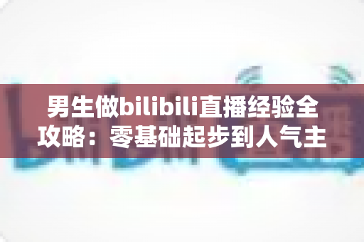 男生做bilibili直播经验全攻略:零基础起步到人气主播的实战心得分享 男生做bilibili直播经验全攻略:零基础起步到人气主播的实战心得分享