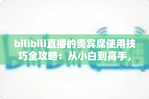 bilibili直播的贵宾席使用技巧全攻略：从小白到高手，玩转直播间曝光与互动的必备指南