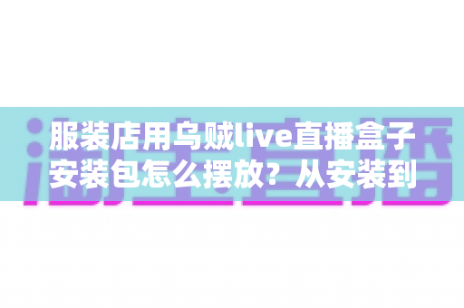 服装店用乌贼live直播盒子安装包怎么摆放？从安装到布景的完整实操指南