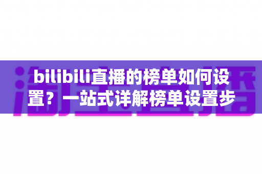 bilibili直播的榜单如何设置?一站式详解榜单设置步骤与运营提升技巧 bilibili直播的榜单如何设置?一站式详解榜单设置步骤与运营提升技巧