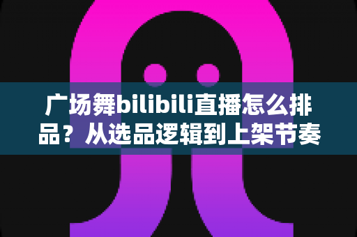 广场舞bilibili直播怎么排品？从选品逻辑到上架节奏的全攻略，助你直播间销量稳步提升