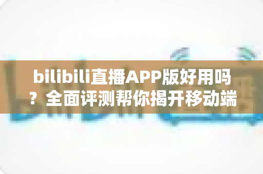 bilibili直播APP版好用吗?全面评测帮你揭开移动端直播的真实体验 bilibili直播APP版好用吗?全面评测帮你揭开移动端直播的真实体验