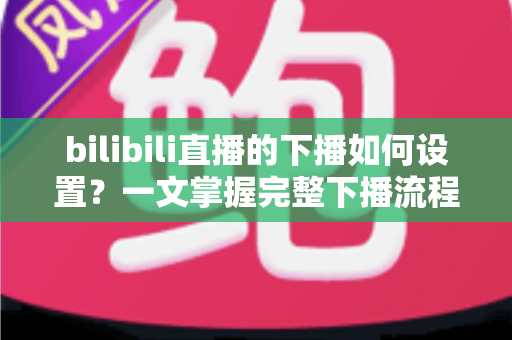 bilibili直播的下播如何设置？一文掌握完整下播流程与优化技巧
