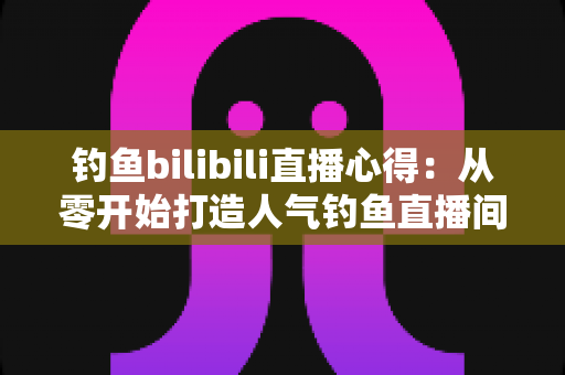 钓鱼bilibili直播心得:从零开始打造人气钓鱼直播间的实战经验分享 钓鱼bilibili直播心得:从零开始打造人气钓鱼直播间的实战经验分享