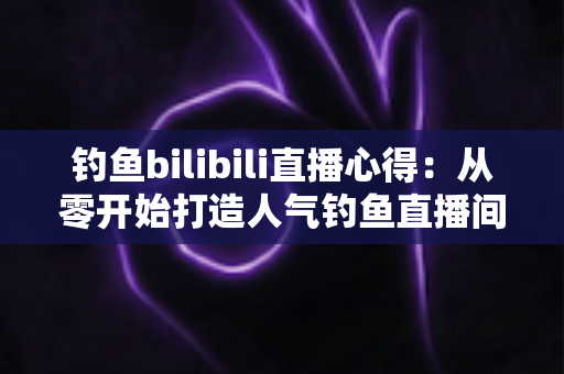 钓鱼bilibili直播心得:从零开始打造人气钓鱼直播间的实战经验分享 钓鱼bilibili直播心得:从零开始打造人气钓鱼直播间的实战经验分享