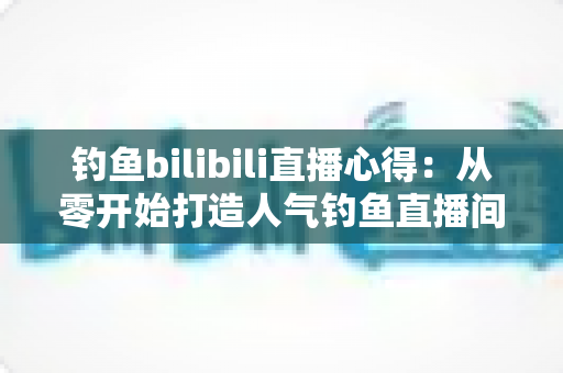 钓鱼bilibili直播心得：从零开始打造人气钓鱼直播间的实战经验分享