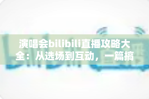演唱会bilibili直播攻略大全：从选场到互动，一篇搞定线上观演全流程