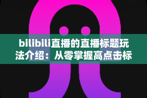 bilibili直播的直播标题玩法介绍:从零掌握高点击标题的创作秘诀与实战指南 bilibili直播的直播标题玩法介绍:从零掌握高点击标题的创作秘诀与实战指南
