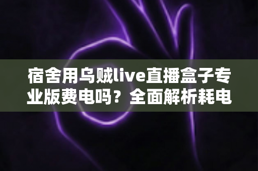 宿舍用乌贼live直播盒子专业版费电吗？全面解析耗电量与省电攻略，宿舍党必看的使用指南