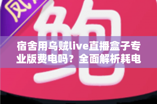 宿舍用乌贼live直播盒子专业版费电吗？全面解析耗电量与省电攻略，宿舍党必看的使用指南