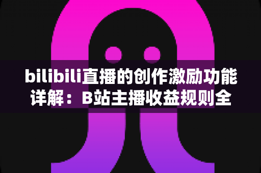 bilibili直播的创作激励功能详解:B站主播收益规则全面解析与变现指南 bilibili直播的创作激励功能详解:B站主播收益规则全面解析与变现指南