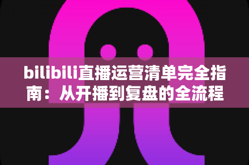 bilibili直播运营清单完全指南：从开播到复盘的全流程实战手册