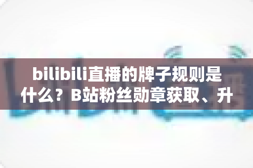 bilibili直播的牌子规则是什么？B站粉丝勋章获取、升级、佩戴与熄灭规则一文讲透