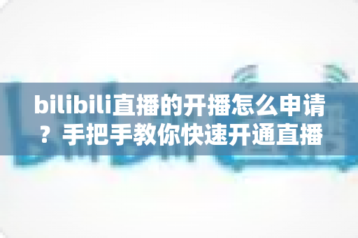bilibili直播的开播怎么申请?手把手教你快速开通直播权限全流程指南 bilibili直播的开播怎么申请?手把手教你快速开通直播权限全流程指南