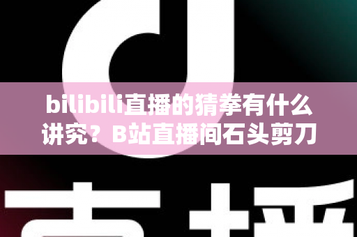 bilibili直播的猜拳有什么讲究?B站直播间石头剪刀布玩法规则与互动技巧全解析 bilibili直播的猜拳有什么讲究?B站直播间石头剪刀布玩法规则与互动技巧全解析