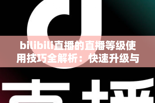 bilibili直播的直播等级使用技巧全解析：快速升级与高效运营的实战指南