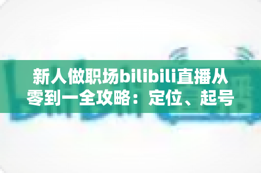 新人做职场bilibili直播从零到一全攻略：定位、起号、涨粉与变现的实战指南