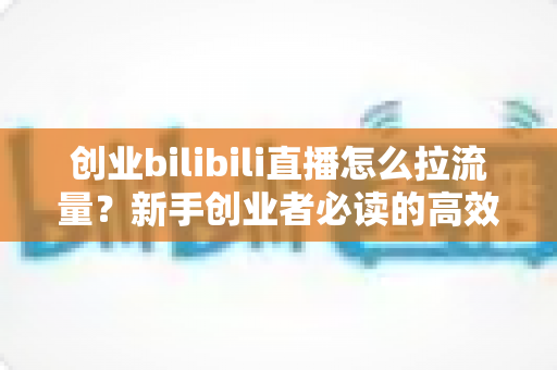 创业bilibili直播怎么拉流量?新手创业者必读的高效引流实战全攻略 创业bilibili直播怎么拉流量?新手创业者必读的高效引流实战全攻略