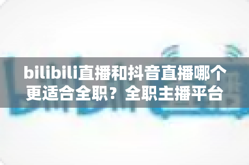 bilibili直播和抖音直播哪个更适合全职？全职主播平台选择深度解析与变现指南