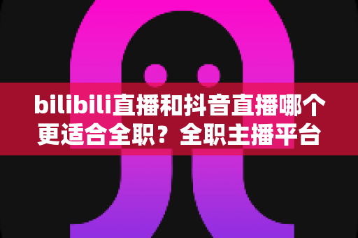 bilibili直播和抖音直播哪个更适合全职？全职主播平台选择深度解析与变现指南