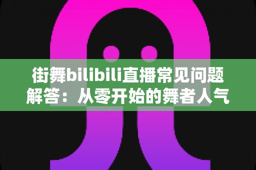 街舞bilibili直播常见问题解答:从零开始的舞者人气主播成长指南 街舞bilibili直播常见问题解答:从零开始的舞者人气主播成长指南
